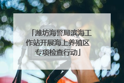 潍坊海警局滨海工作站开展海上养殖区专项检查行动