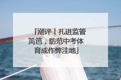 潮评丨扎进监管篱笆，防范中考体育成作弊洼地