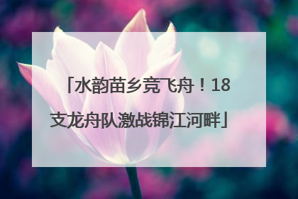 水韵苗乡竞飞舟！18支龙舟队激战锦江河畔