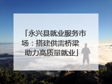 永兴县就业服务市场：搭建供需桥梁 助力高质量就业