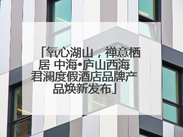 氧心湖山，禅意栖居 中海•庐山西海君澜度假酒店品牌产品焕新发布