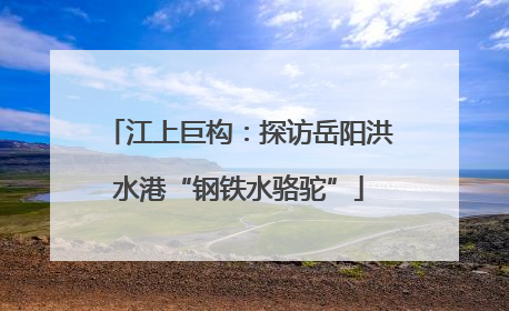 江上巨构：探访岳阳洪水港“钢铁水骆驼”