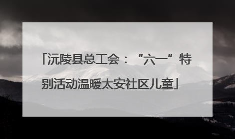 沅陵县总工会：“六一”特别活动温暖太安社区儿童