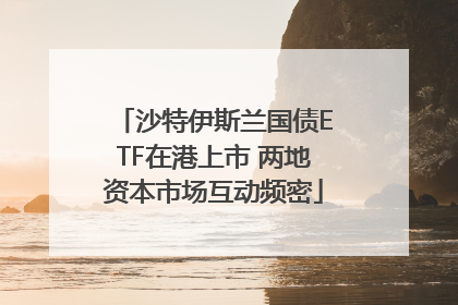 沙特伊斯兰国债ETF在港上市 两地资本市场互动频密