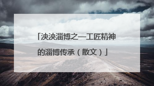 泱泱淄博之—工匠精神的淄博传承（散文）