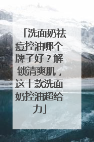 洗面奶祛痘控油哪个牌子好？解锁清爽肌，这十款洗面奶控油超给力