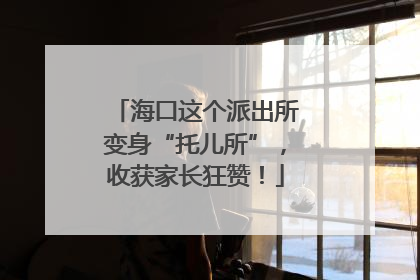 海口这个派出所变身“托儿所”，收获家长狂赞！