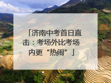 济南中考首日直击：考场外比考场内更“热闹”