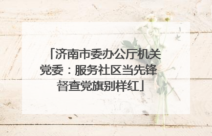 济南市委办公厅机关党委：服务社区当先锋 督查党旗别样红