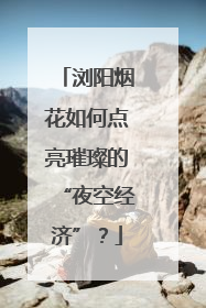 浏阳烟花如何点亮璀璨的“夜空经济”？