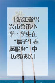 浙江省绍兴市鲁迅小学：学生在“孺子牛志愿服务”中历练成长