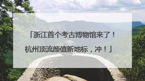 浙江首个考古博物馆来了！杭州顶流颜值新地标，冲！