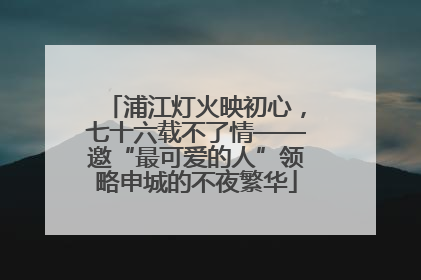 浦江灯火映初心，七十六载不了情——邀“最可爱的人”领略申城的不夜繁华