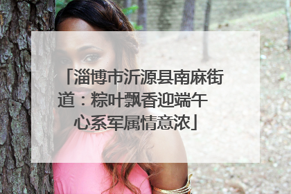 淄博市沂源县南麻街道：粽叶飘香迎端午 心系军属情意浓