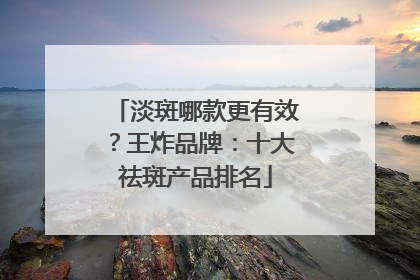 淡斑哪款更有效？王炸品牌：十大祛斑产品排名