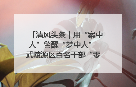 清风头条｜用“案中人”警醒“梦中人” 武陵源区百名干部“零距离”接受警示教育