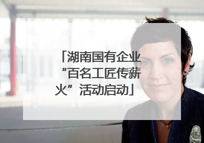 湖南国有企业“百名工匠传薪火”活动启动