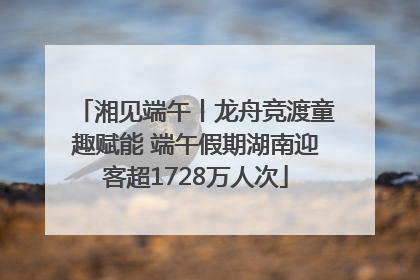 湘见端午丨龙舟竞渡童趣赋能 端午假期湖南迎客超1728万人次