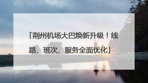 荆州机场大巴焕新升级！线路、班次、服务全面优化