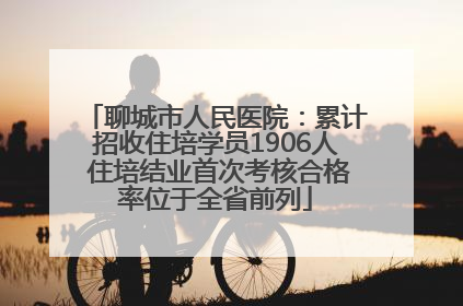 聊城市人民医院：累计招收住培学员1906人 住培结业首次考核合格率位于全省前列