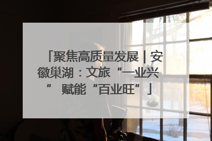 聚焦高质量发展｜安徽巢湖：文旅“一业兴” 赋能“百业旺”