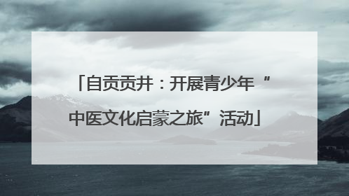 自贡贡井：开展青少年“中医文化启蒙之旅”活动