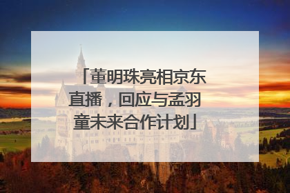 董明珠亮相京东直播，回应与孟羽童未来合作计划