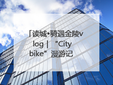 读城•骑遇金陵vlog｜“Citybike”漫游记 邂逅古都新韵