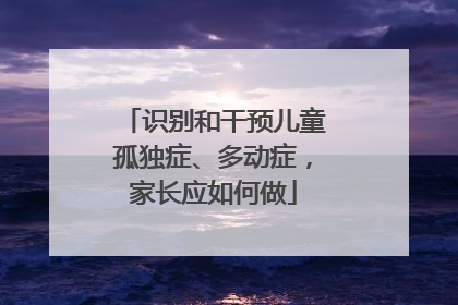 识别和干预儿童孤独症、多动症，家长应如何做