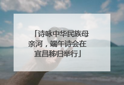 诗咏中华民族母亲河，端午诗会在宜昌秭归举行