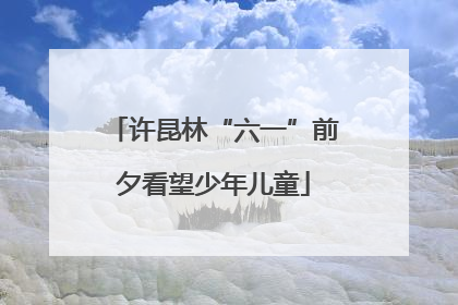 许昆林“六一”前夕看望少年儿童