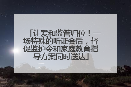 让爱和监管归位！一场特殊的听证会后，督促监护令和家庭教育指导方案同时送达