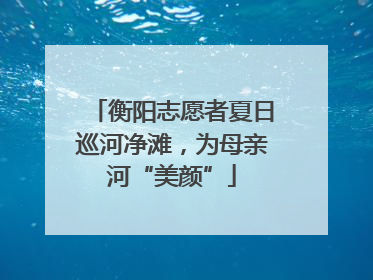 衡阳志愿者夏日巡河净滩，为母亲河“美颜”