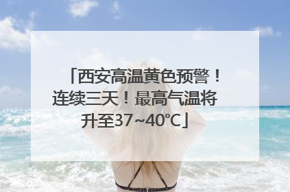 西安高温黄色预警！连续三天！最高气温将升至37~40℃