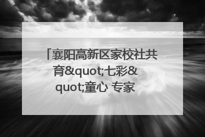 襄阳高新区家校社共育"七彩"童心 专家团支招智慧育儿