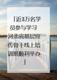 近3万名学员参与学习 河北省基层宣传骨干线上培训班顺利举办