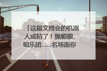 这届文博会的机器人成精了！抛媚眼、组乐团……名场面你pick谁？
