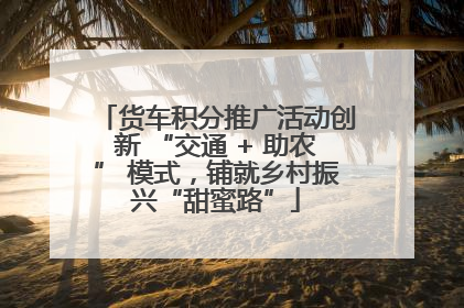 货车积分推广活动创新 “交通 + 助农” 模式，铺就乡村振兴“甜蜜路”