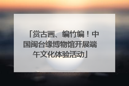 赏古画、编竹编！中国闽台缘博物馆开展端午文化体验活动