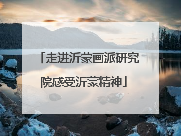 走进沂蒙画派研究院感受沂蒙精神
