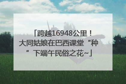 跨越16948公里！大同姑娘在巴西课堂“种”下端午民俗之花~