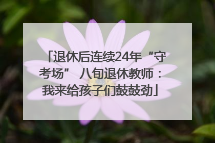 退休后连续24年“守考场” 八旬退休教师：我来给孩子们鼓鼓劲