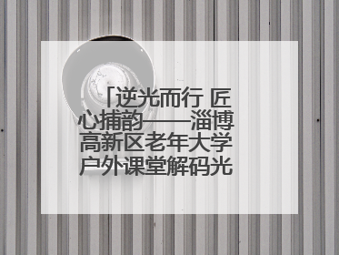 逆光而行 匠心捕韵——淄博高新区老年大学户外课堂解码光影美学密码