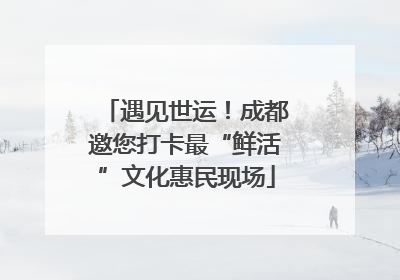 遇见世运！成都邀您打卡最“鲜活”文化惠民现场