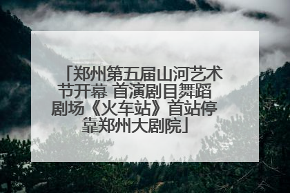 郑州第五届山河艺术节开幕 首演剧目舞蹈剧场《火车站》首站停靠郑州大剧院