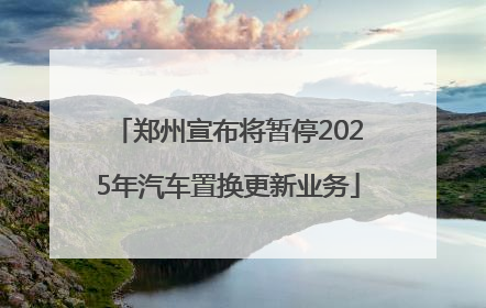 郑州宣布将暂停2025年汽车置换更新业务