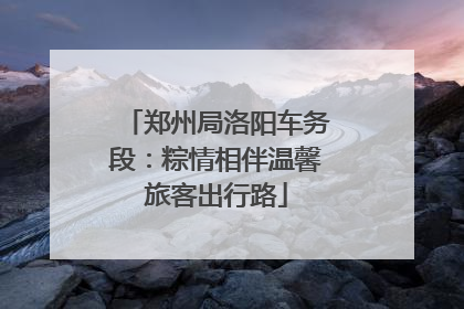 郑州局洛阳车务段：粽情相伴温馨旅客出行路