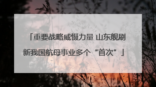 重要战略威慑力量 山东舰刷新我国航母事业多个“首次”