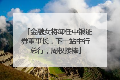 金融女将卸任中银证券董事长，下一站中行总行，周权接棒