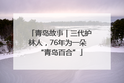 青岛故事｜三代护林人，76年为一朵“青岛百合”
